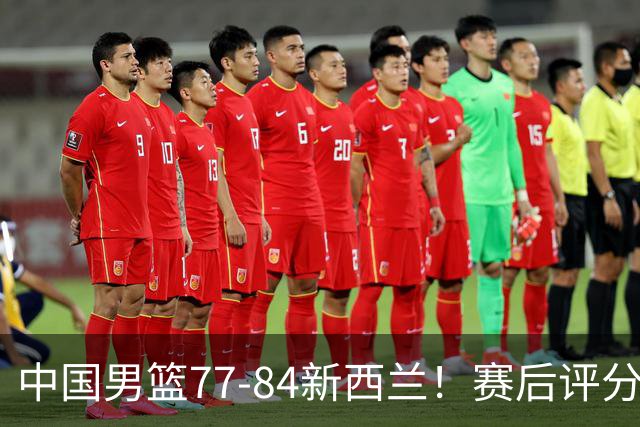中国男篮77-84新西兰！赛后评分：4人满分 3人优秀 1人7中0严重拉胯