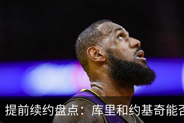 提前续约盘点：库里&约基奇能否忍受球队处境 字母&小卡是否留队